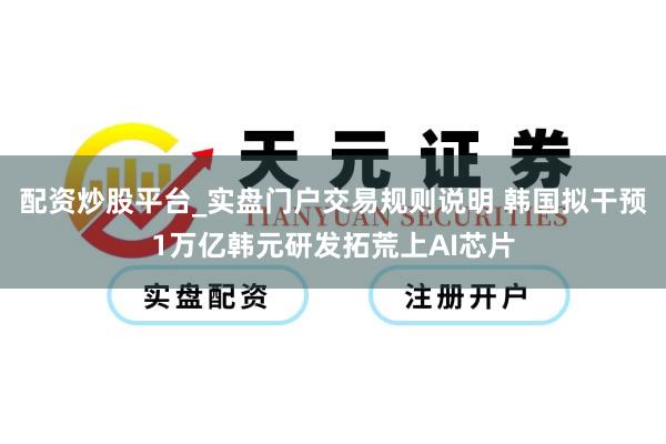 配资炒股平台_实盘门户交易规则说明 韩国拟干预1万亿韩元研发拓荒上AI芯片