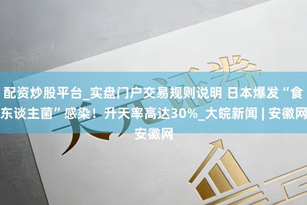 配资炒股平台_实盘门户交易规则说明 日本爆发“食东谈主菌”感染！升天率高达30%_大皖新闻 | 安徽网