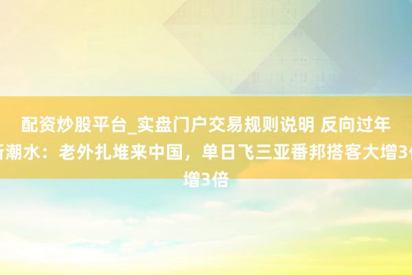 配资炒股平台_实盘门户交易规则说明 反向过年新潮水：老外扎堆来中国，单日飞三亚番邦搭客大增3倍