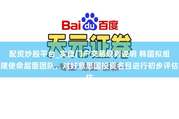 配资炒股平台_实盘门户交易规则说明 韩国拟组建使命层面团队,对好意思国投资名目进行初步评估