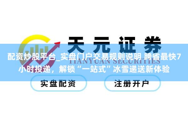 配资炒股平台_实盘门户交易规则说明 跨省最快7小时投递，解锁“一站式”冰雪递送新体验