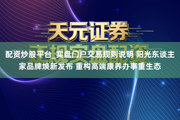 配资炒股平台_实盘门户交易规则说明 阳光东谈主家品牌焕新发布 重构高端康养办事重生态