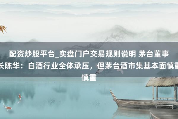配资炒股平台_实盘门户交易规则说明 茅台董事长陈华:白酒行业全体承压,但茅台酒市集基本面慎重