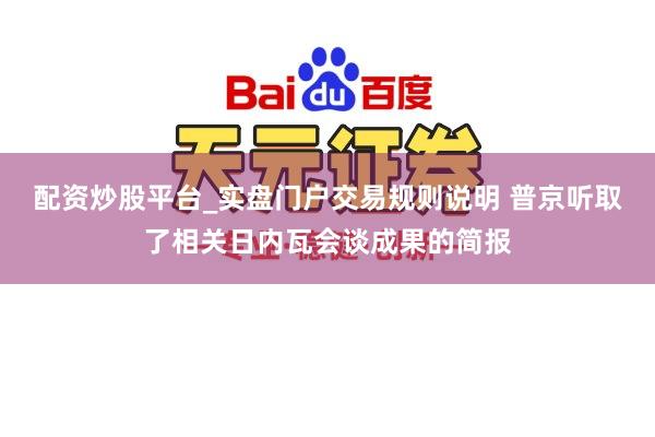 配资炒股平台_实盘门户交易规则说明 普京听取了相关日内瓦会谈成果的简报