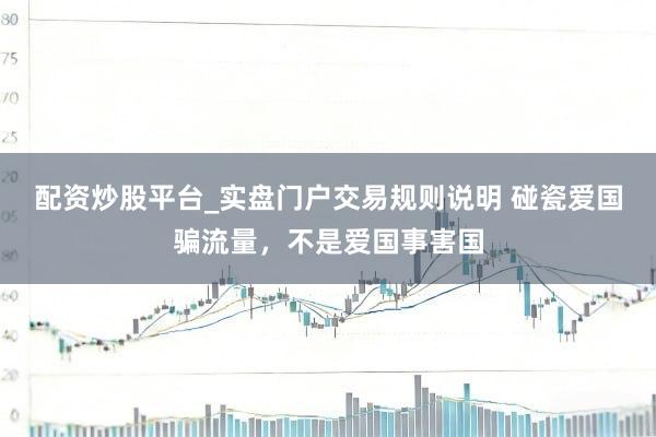 配资炒股平台_实盘门户交易规则说明 碰瓷爱国骗流量，不是爱国事害国