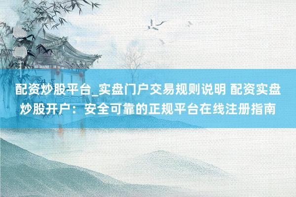 配资炒股平台_实盘门户交易规则说明 配资实盘炒股开户：安全可靠的正规平台在线注册指南
