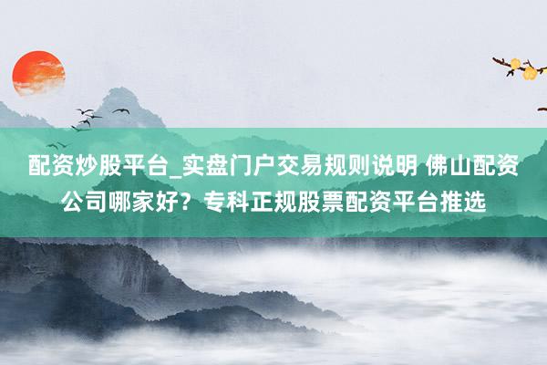 配资炒股平台_实盘门户交易规则说明 佛山配资公司哪家好？专科正规股票配资平台推选