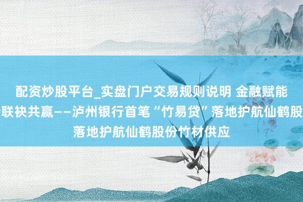 配资炒股平台_实盘门户交易规则说明 金融赋能保供，银企联袂共赢——泸州银行首笔“竹易贷”落地护航仙鹤股份竹材供应