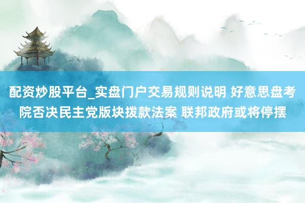 配资炒股平台_实盘门户交易规则说明 好意思盘考院否决民主党版块拨款法案 联邦政府或将停摆