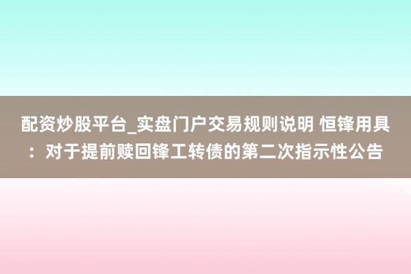 配资炒股平台_实盘门户交易规则说明 恒锋用具：对于提前赎回锋工转债的第二次指示性公告
