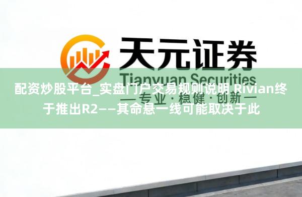 配资炒股平台_实盘门户交易规则说明 Rivian终于推出R2——其命悬一线可能取决于此