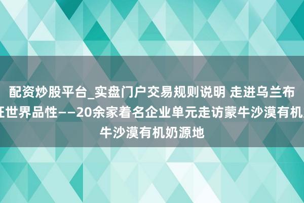 配资炒股平台_实盘门户交易规则说明 走进乌兰布和 见证世界品性——20余家着名企业单元走访蒙牛沙漠有机奶源地