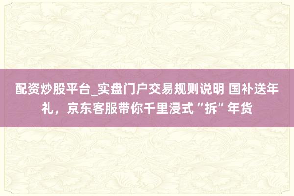 配资炒股平台_实盘门户交易规则说明 国补送年礼，京东客服带你千里浸式“拆”年货