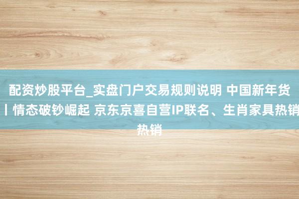 配资炒股平台_实盘门户交易规则说明 中国新年货丨情态破钞崛起 京东京喜自营IP联名、生肖家具热销