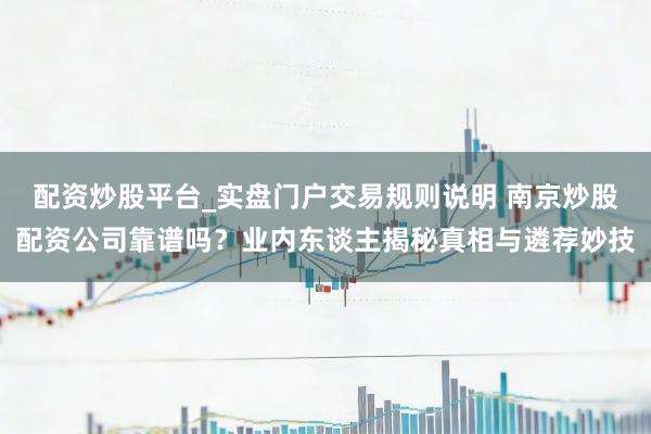 配资炒股平台_实盘门户交易规则说明 南京炒股配资公司靠谱吗？业内东谈主揭秘真相与遴荐妙技