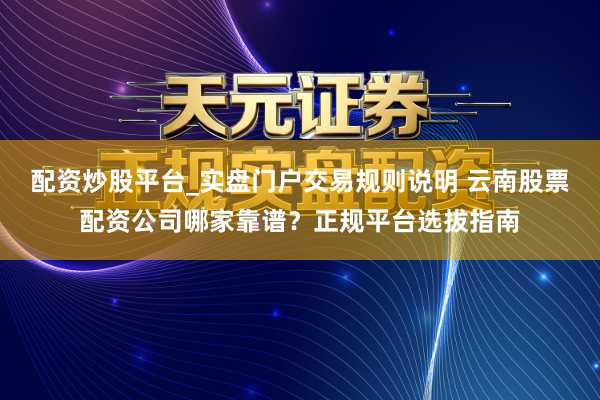 配资炒股平台_实盘门户交易规则说明 云南股票配资公司哪家靠谱？正规平台选拔指南