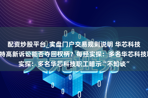 配资炒股平台_实盘门户交易规则说明 华芯科技推动纠纷执续，海特高新诉讼能否夺回权柄？每经实探：多名华芯科技职工暗示“不知谈”