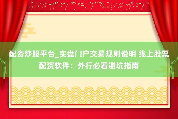 配资炒股平台_实盘门户交易规则说明 线上股票配资软件：外行必看避坑指南