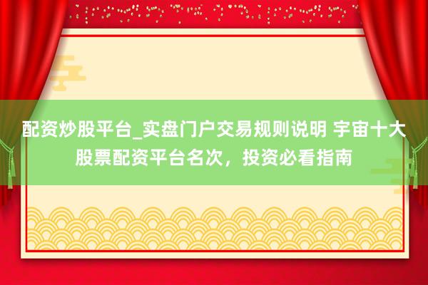 配资炒股平台_实盘门户交易规则说明 宇宙十大股票配资平台名次，投资必看指南
