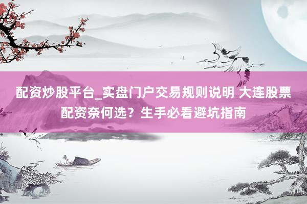 配资炒股平台_实盘门户交易规则说明 大连股票配资奈何选？生手必看避坑指南
