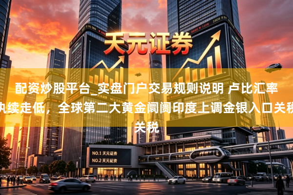 配资炒股平台_实盘门户交易规则说明 卢比汇率执续走低，全球第二大黄金阛阓印度上调金银入口关税