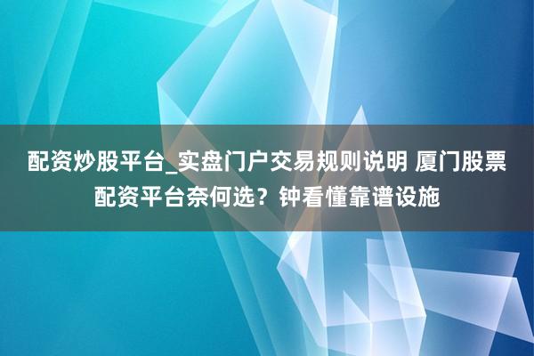 配资炒股平台_实盘门户交易规则说明 厦门股票配资平台奈何选？钟看懂靠谱设施