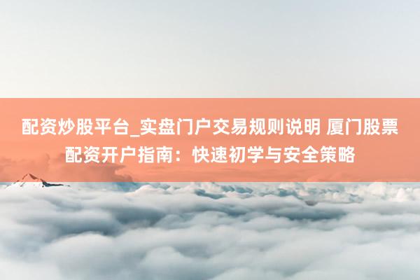配资炒股平台_实盘门户交易规则说明 厦门股票配资开户指南：快速初学与安全策略