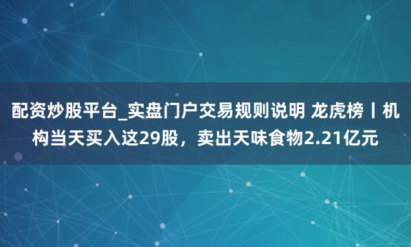 配资炒股平台_实盘门户交易规则说明 龙虎榜丨机构当天买入这29股，卖出天味食物2.21亿元