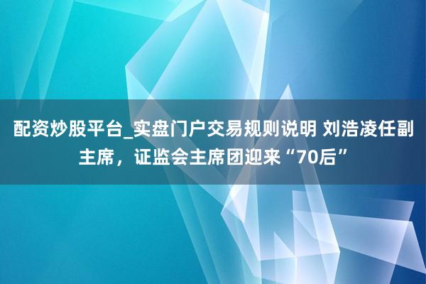 配资炒股平台_实盘门户交易规则说明 刘浩凌任副主席，证监会主席团迎来“70后”
