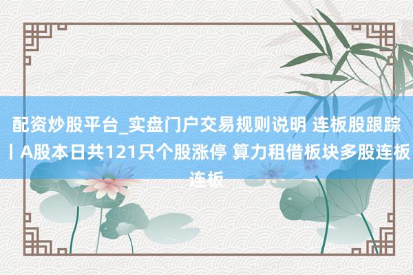 配资炒股平台_实盘门户交易规则说明 连板股跟踪丨A股本日共121只个股涨停 算力租借板块多股连板