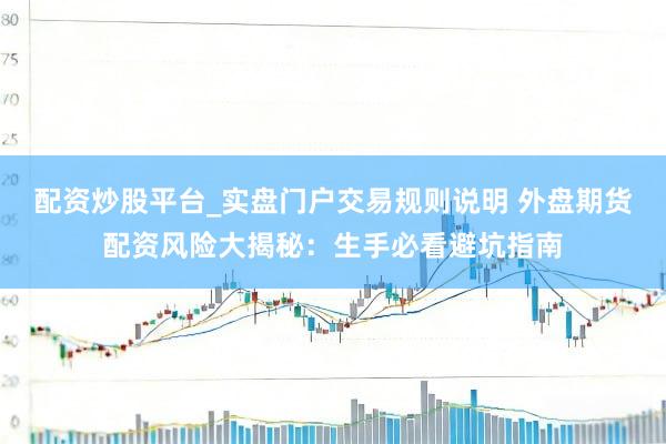 配资炒股平台_实盘门户交易规则说明 外盘期货配资风险大揭秘：生手必看避坑指南