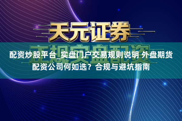 配资炒股平台_实盘门户交易规则说明 外盘期货配资公司何如选？合规与避坑指南