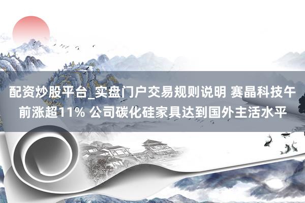 配资炒股平台_实盘门户交易规则说明 赛晶科技午前涨超11% 公司碳化硅家具达到国外主活水平