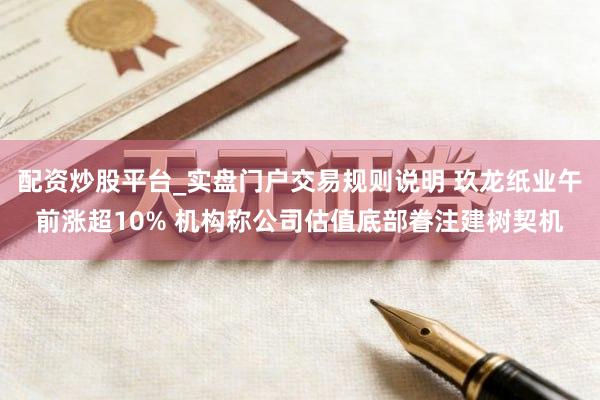 配资炒股平台_实盘门户交易规则说明 玖龙纸业午前涨超10% 机构称公司估值底部眷注建树契机