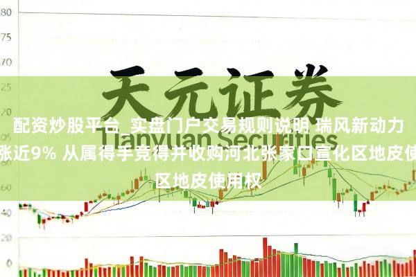 配资炒股平台_实盘门户交易规则说明 瑞风新动力午前涨近9% 从属得手竞得并收购河北张家口宣化区地皮使用权