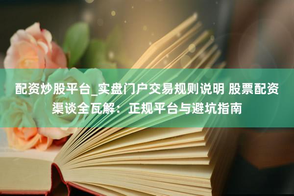 配资炒股平台_实盘门户交易规则说明 股票配资渠谈全瓦解:正规平台与避坑指南