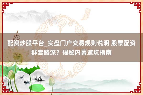 配资炒股平台_实盘门户交易规则说明 股票配资群套路深？揭秘内幕避坑指南