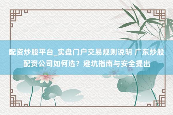 配资炒股平台_实盘门户交易规则说明 广东炒股配资公司如何选？避坑指南与安全提出