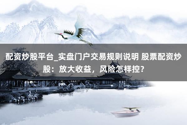 配资炒股平台_实盘门户交易规则说明 股票配资炒股：放大收益，风险怎样控？