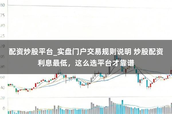 配资炒股平台_实盘门户交易规则说明 炒股配资利息最低,这么选平台才靠谱
