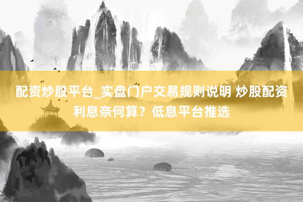 配资炒股平台_实盘门户交易规则说明 炒股配资利息奈何算?低息平台推选