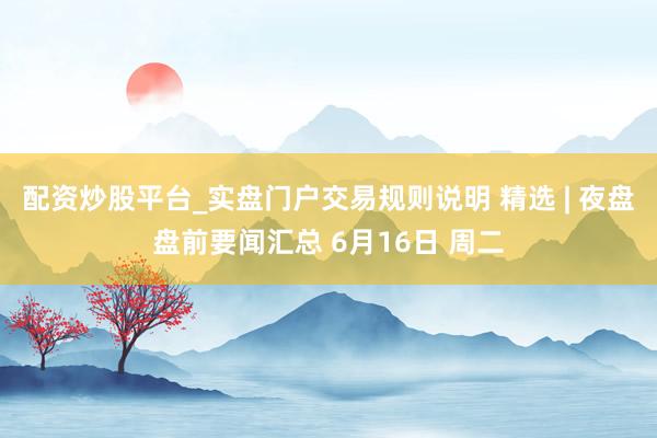 配资炒股平台_实盘门户交易规则说明 精选 | 夜盘盘前要闻汇总 6月16日 周二