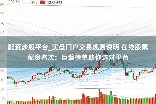 配资炒股平台_实盘门户交易规则说明 在线股票配资名次：巨擘榜单助你选对平台