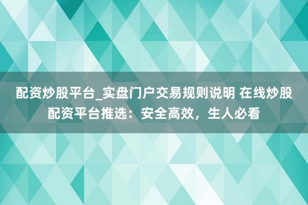 配资炒股平台_实盘门户交易规则说明 在线炒股配资平台推选：安全高效，生人必看