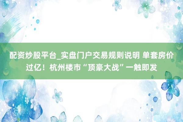 配资炒股平台_实盘门户交易规则说明 单套房价过亿！杭州楼市“顶豪大战”一触即发