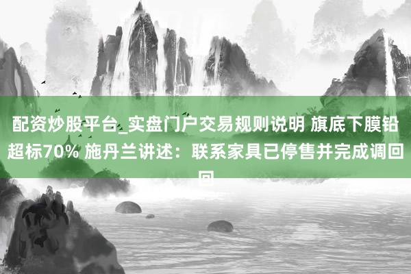 配资炒股平台_实盘门户交易规则说明 旗底下膜铅超标70% 施丹兰讲述：联系家具已停售并完成调回