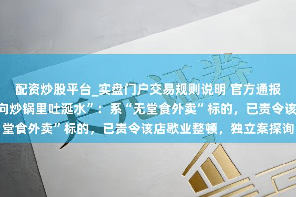 配资炒股平台_实盘门户交易规则说明 官方通报“广东一餐馆被曝厨师向炒锅里吐涎水”：系“无堂食外卖”标的，已责令该店歇业整顿，独立案探询