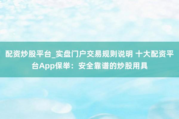 配资炒股平台_实盘门户交易规则说明 十大配资平台App保举：安全靠谱的炒股用具