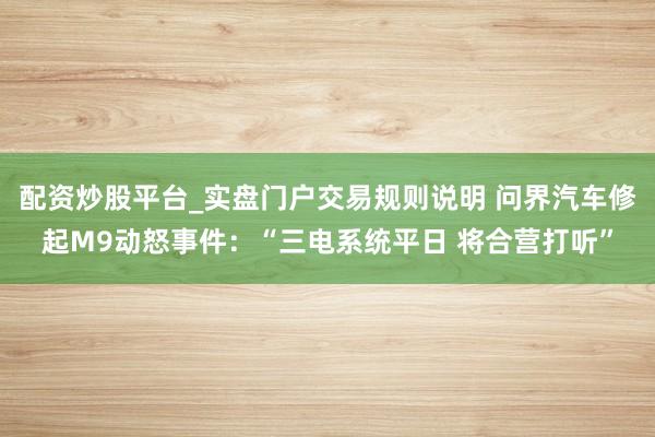 配资炒股平台_实盘门户交易规则说明 问界汽车修起M9动怒事件：“三电系统平日 将合营打听”