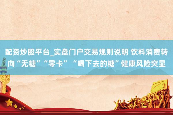 配资炒股平台_实盘门户交易规则说明 饮料消费转向“无糖”“零卡” “喝下去的糖”健康风险突显